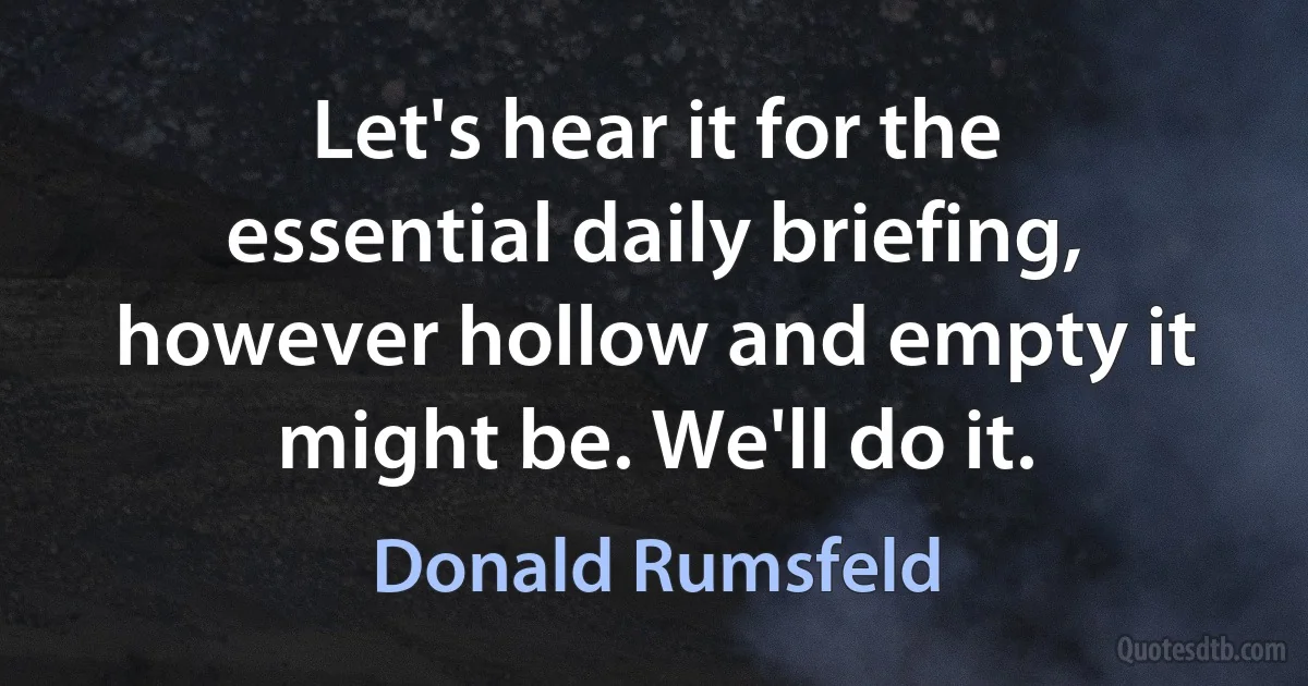 Let's hear it for the essential daily briefing, however hollow and empty it might be. We'll do it. (Donald Rumsfeld)