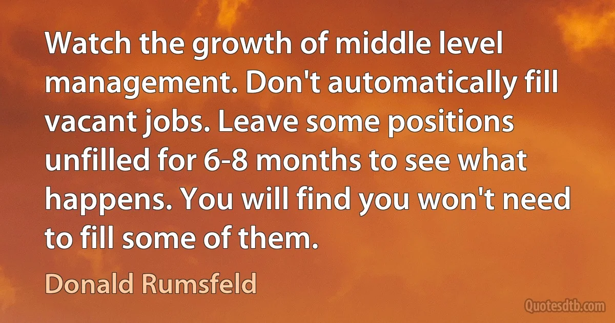 Watch the growth of middle level management. Don't automatically fill vacant jobs. Leave some positions unfilled for 6-8 months to see what happens. You will find you won't need to fill some of them. (Donald Rumsfeld)