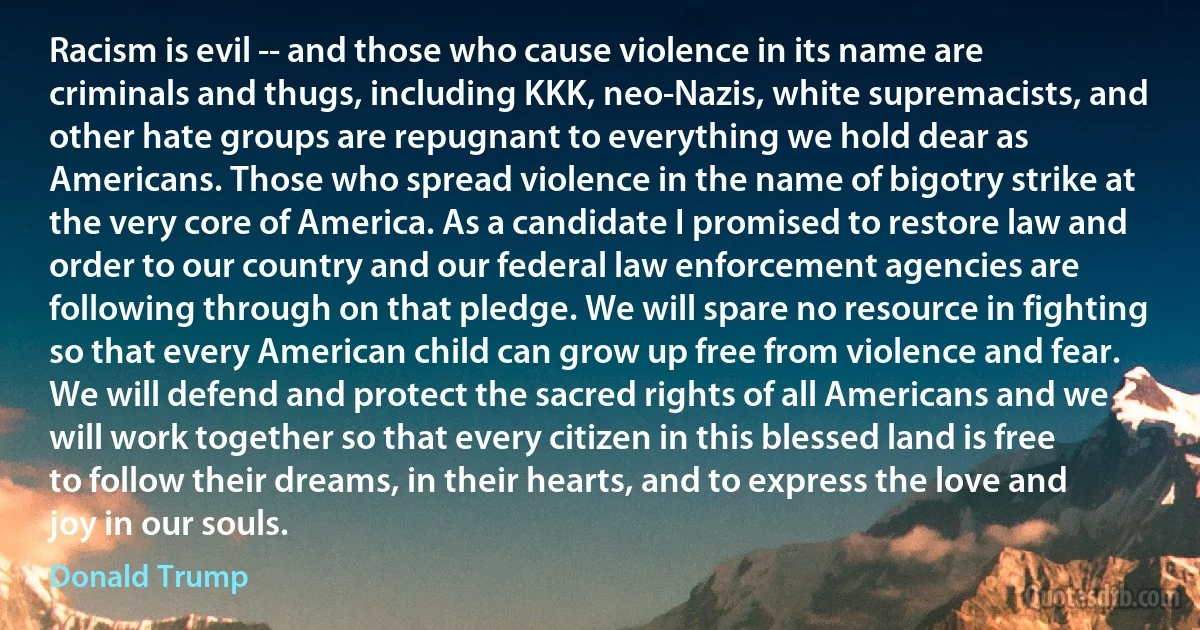 Racism is evil -- and those who cause violence in its name are criminals and thugs, including KKK, neo-Nazis, white supremacists, and other hate groups are repugnant to everything we hold dear as Americans. Those who spread violence in the name of bigotry strike at the very core of America. As a candidate I promised to restore law and order to our country and our federal law enforcement agencies are following through on that pledge. We will spare no resource in fighting so that every American child can grow up free from violence and fear. We will defend and protect the sacred rights of all Americans and we will work together so that every citizen in this blessed land is free to follow their dreams, in their hearts, and to express the love and joy in our souls. (Donald Trump)