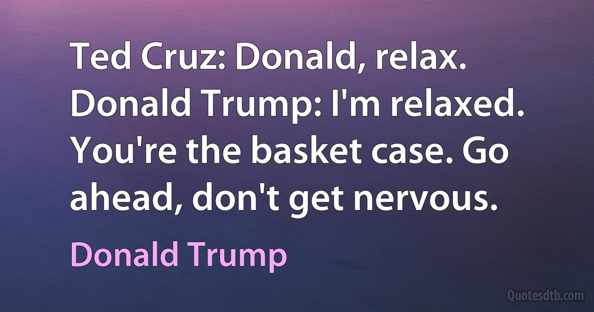 Ted Cruz: Donald, relax.
Donald Trump: I'm relaxed. You're the basket case. Go ahead, don't get nervous. (Donald Trump)