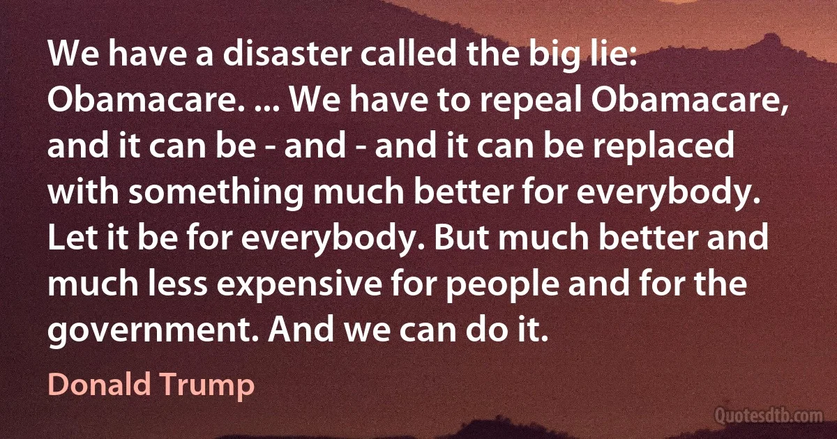 We have a disaster called the big lie: Obamacare. ... We have to repeal Obamacare, and it can be - and - and it can be replaced with something much better for everybody. Let it be for everybody. But much better and much less expensive for people and for the government. And we can do it. (Donald Trump)