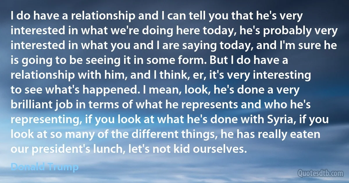 I do have a relationship and I can tell you that he's very interested in what we're doing here today, he's probably very interested in what you and I are saying today, and I'm sure he is going to be seeing it in some form. But I do have a relationship with him, and I think, er, it's very interesting to see what's happened. I mean, look, he's done a very brilliant job in terms of what he represents and who he's representing, if you look at what he's done with Syria, if you look at so many of the different things, he has really eaten our president's lunch, let's not kid ourselves. (Donald Trump)