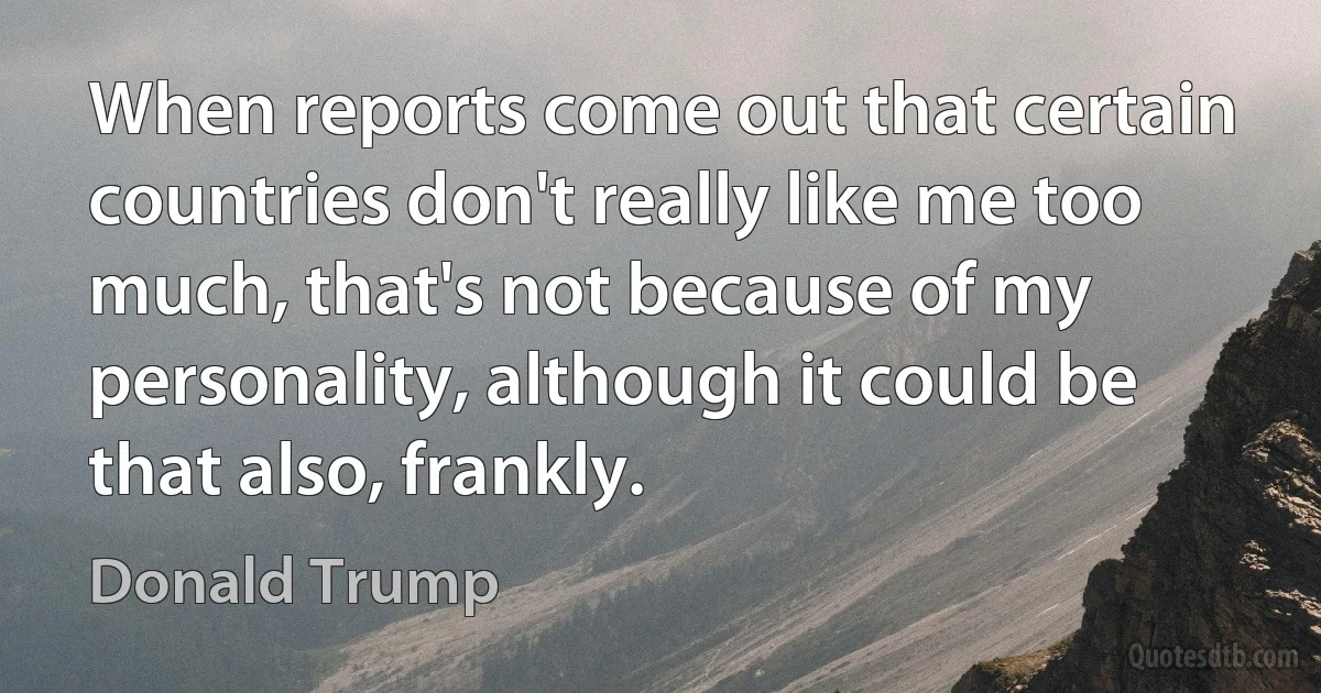 When reports come out that certain countries don't really like me too much, that's not because of my personality, although it could be that also, frankly. (Donald Trump)