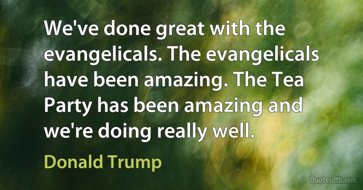 We've done great with the evangelicals. The evangelicals have been amazing. The Tea Party has been amazing and we're doing really well. (Donald Trump)