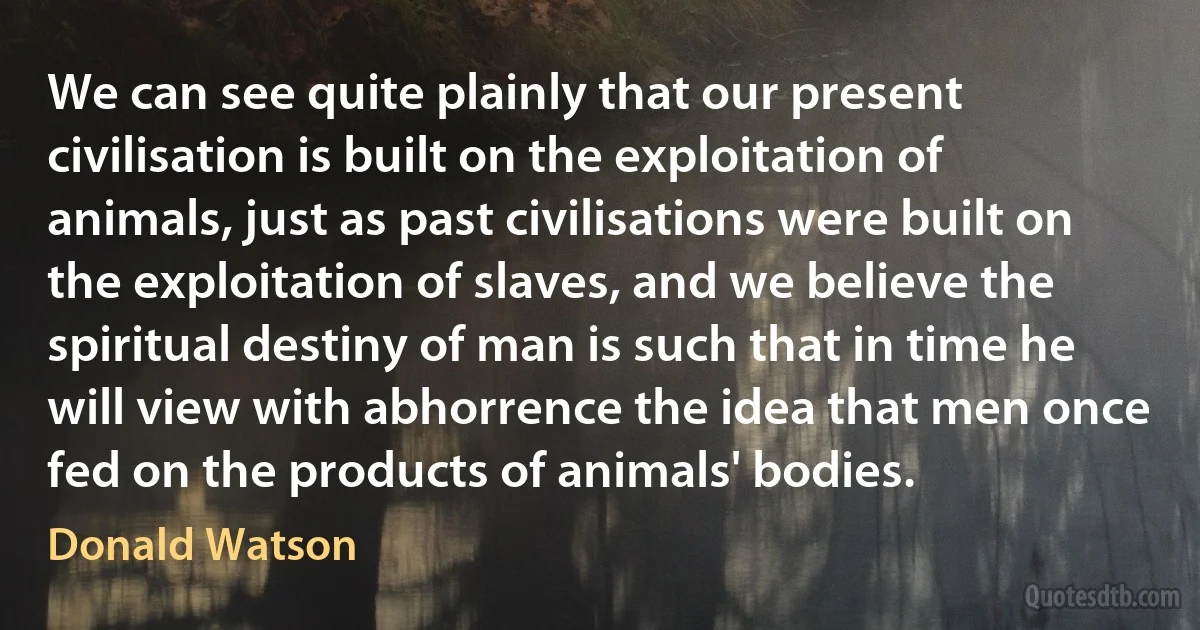 We can see quite plainly that our present civilisation is built on the exploitation of animals, just as past civilisations were built on the exploitation of slaves, and we believe the spiritual destiny of man is such that in time he will view with abhorrence the idea that men once fed on the products of animals' bodies. (Donald Watson)