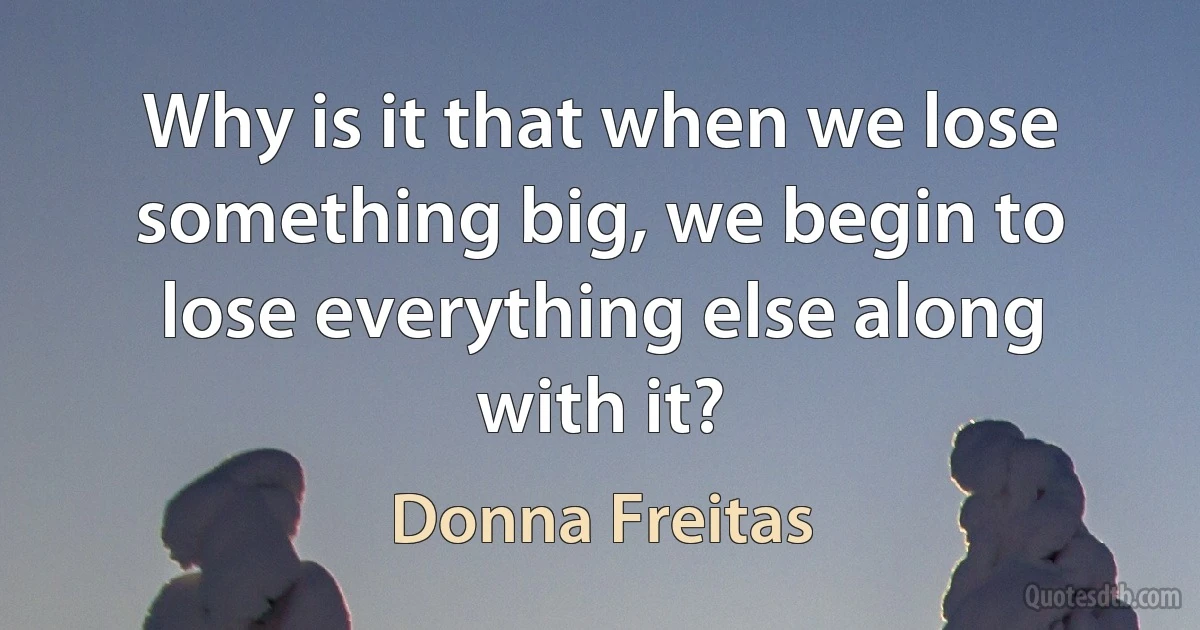 Why is it that when we lose something big, we begin to lose everything else along with it? (Donna Freitas)