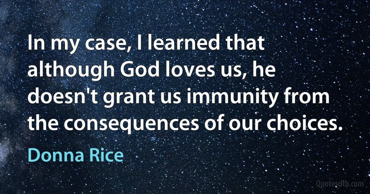 In my case, I learned that although God loves us, he doesn't grant us immunity from the consequences of our choices. (Donna Rice)