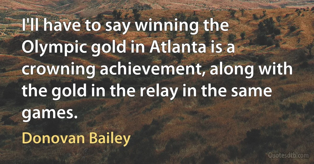 I'll have to say winning the Olympic gold in Atlanta is a crowning achievement, along with the gold in the relay in the same games. (Donovan Bailey)