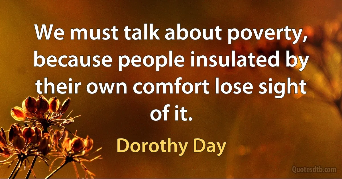 We must talk about poverty, because people insulated by their own comfort lose sight of it. (Dorothy Day)