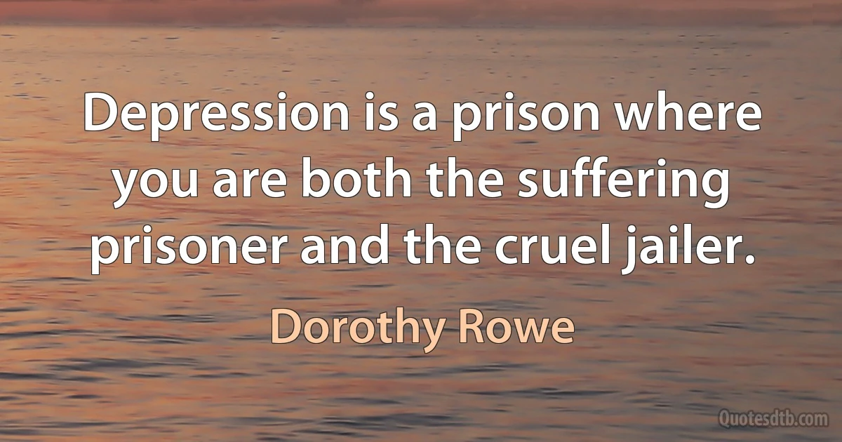 Depression is a prison where you are both the suffering prisoner and the cruel jailer. (Dorothy Rowe)