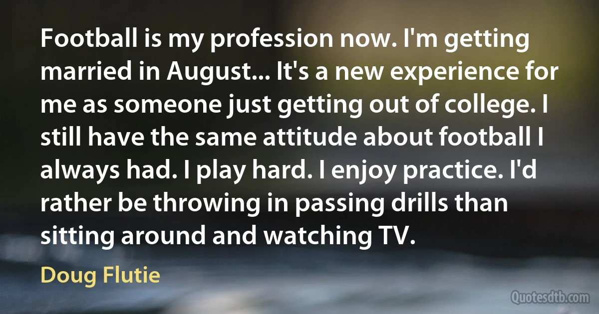 Football is my profession now. I'm getting married in August... It's a new experience for me as someone just getting out of college. I still have the same attitude about football I always had. I play hard. I enjoy practice. I'd rather be throwing in passing drills than sitting around and watching TV. (Doug Flutie)