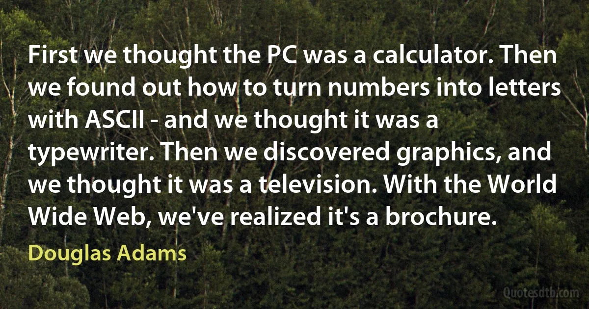 First we thought the PC was a calculator. Then we found out how to turn numbers into letters with ASCII - and we thought it was a typewriter. Then we discovered graphics, and we thought it was a television. With the World Wide Web, we've realized it's a brochure. (Douglas Adams)