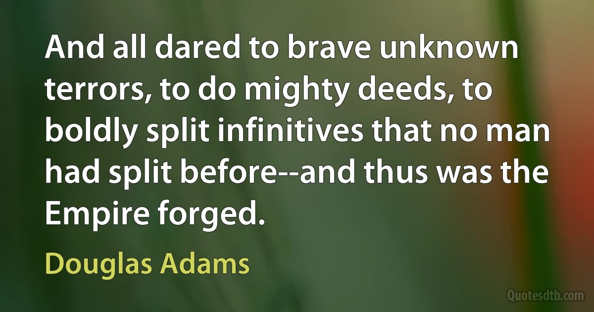 And all dared to brave unknown terrors, to do mighty deeds, to boldly split infinitives that no man had split before--and thus was the Empire forged. (Douglas Adams)