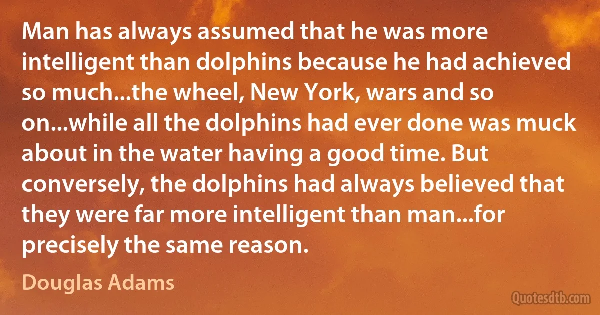 Man has always assumed that he was more intelligent than dolphins because he had achieved so much...the wheel, New York, wars and so on...while all the dolphins had ever done was muck about in the water having a good time. But conversely, the dolphins had always believed that they were far more intelligent than man...for precisely the same reason. (Douglas Adams)