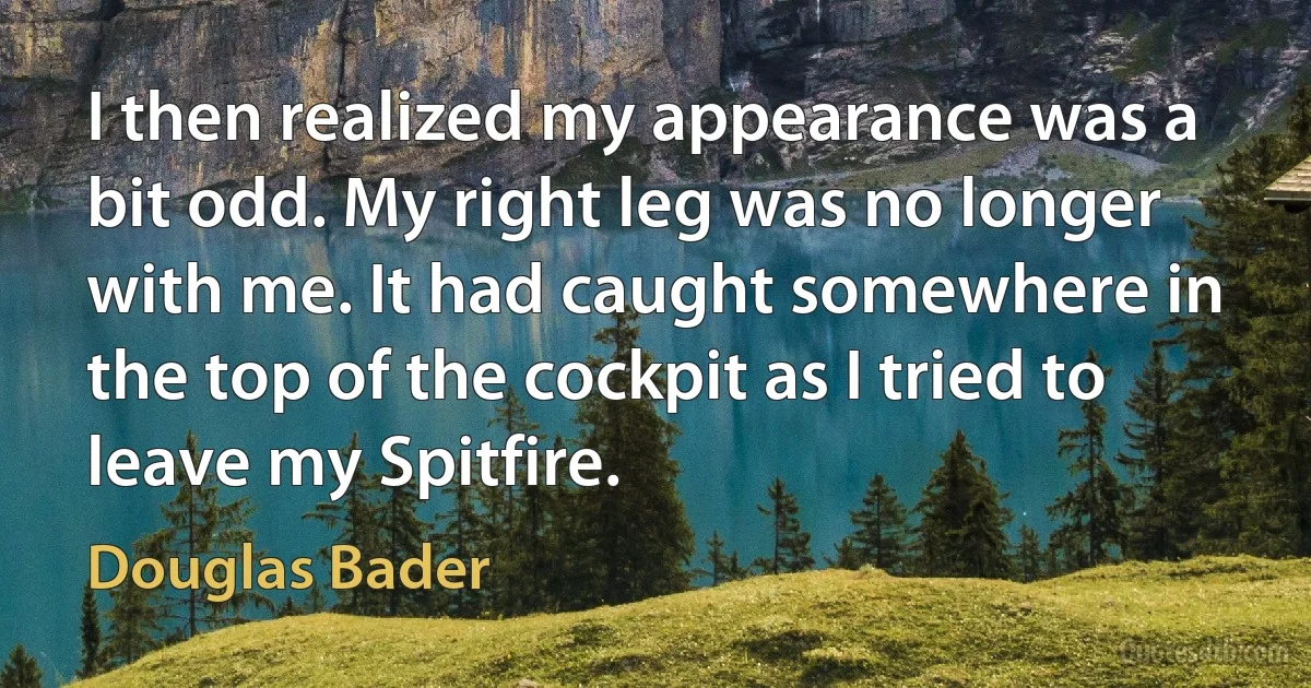 I then realized my appearance was a bit odd. My right leg was no longer with me. It had caught somewhere in the top of the cockpit as I tried to leave my Spitfire. (Douglas Bader)