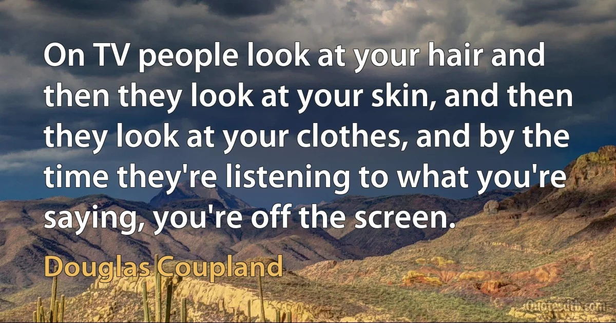 On TV people look at your hair and then they look at your skin, and then they look at your clothes, and by the time they're listening to what you're saying, you're off the screen. (Douglas Coupland)