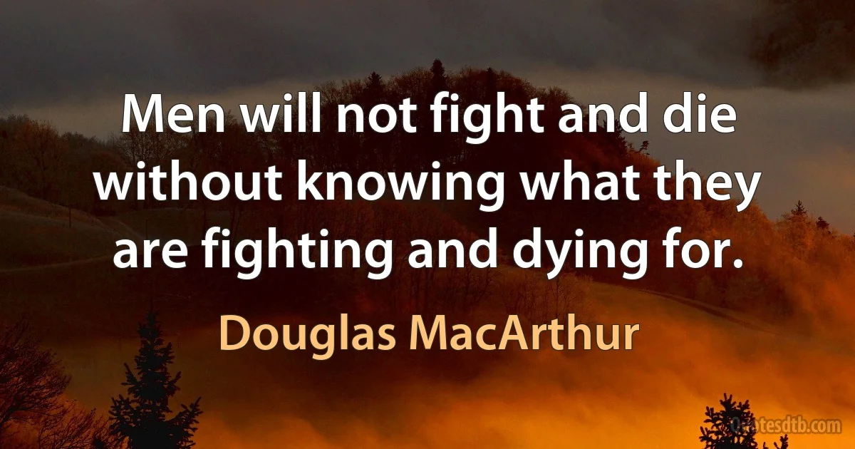 Men will not fight and die without knowing what they are fighting and dying for. (Douglas MacArthur)