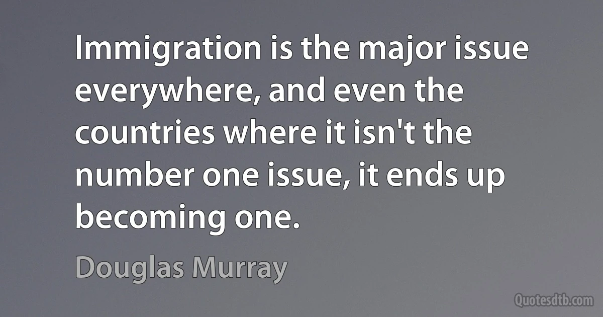 Immigration is the major issue everywhere, and even the countries where it isn't the number one issue, it ends up becoming one. (Douglas Murray)