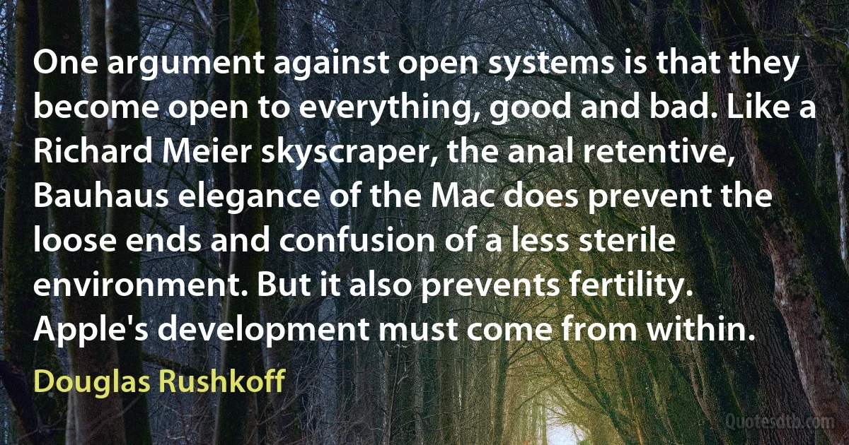 One argument against open systems is that they become open to everything, good and bad. Like a Richard Meier skyscraper, the anal retentive, Bauhaus elegance of the Mac does prevent the loose ends and confusion of a less sterile environment. But it also prevents fertility. Apple's development must come from within. (Douglas Rushkoff)