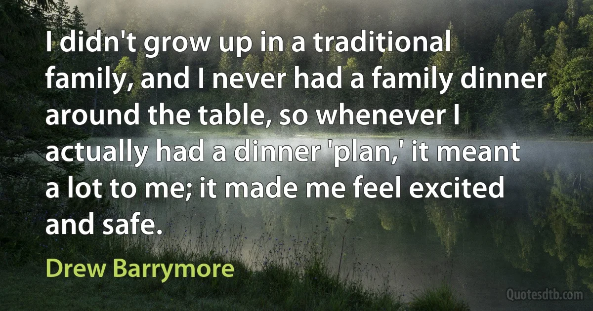 I didn't grow up in a traditional family, and I never had a family dinner around the table, so whenever I actually had a dinner 'plan,' it meant a lot to me; it made me feel excited and safe. (Drew Barrymore)