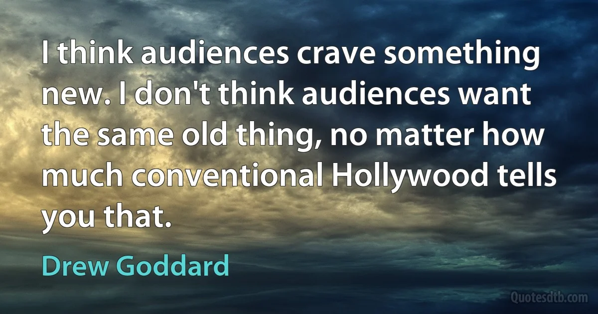 I think audiences crave something new. I don't think audiences want the same old thing, no matter how much conventional Hollywood tells you that. (Drew Goddard)