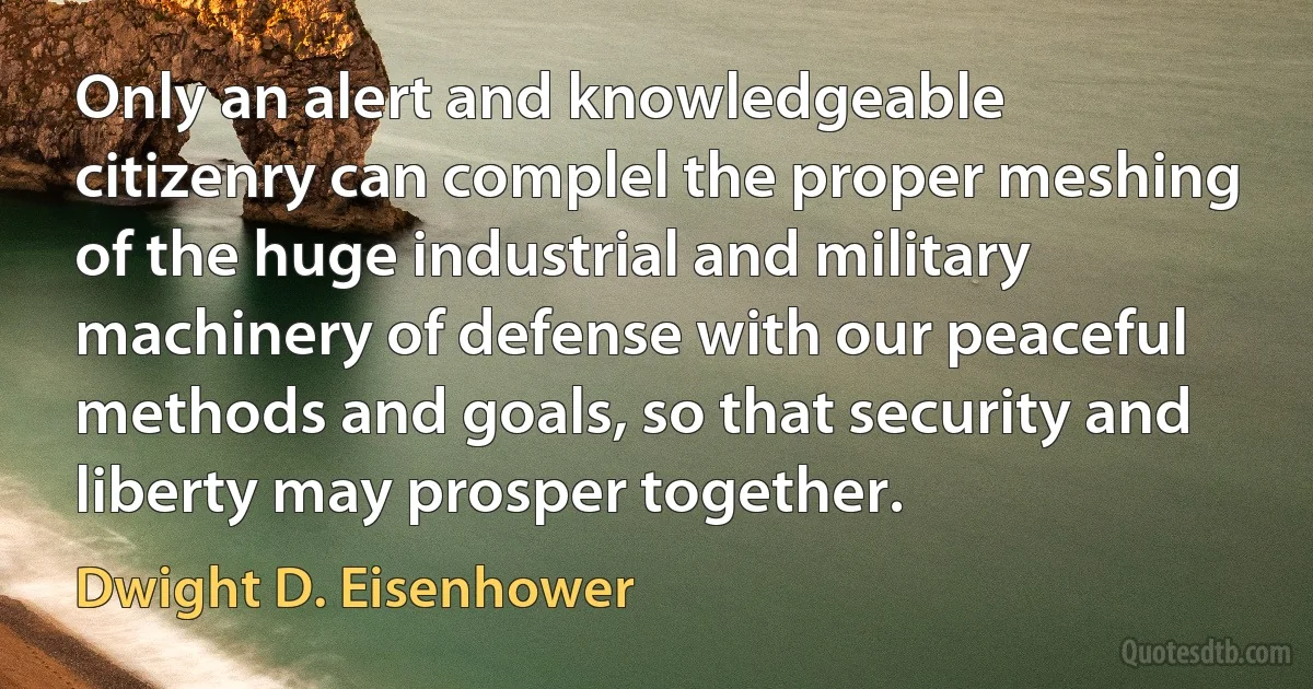 Only an alert and knowledgeable citizenry can complel the proper meshing of the huge industrial and military machinery of defense with our peaceful methods and goals, so that security and liberty may prosper together. (Dwight D. Eisenhower)