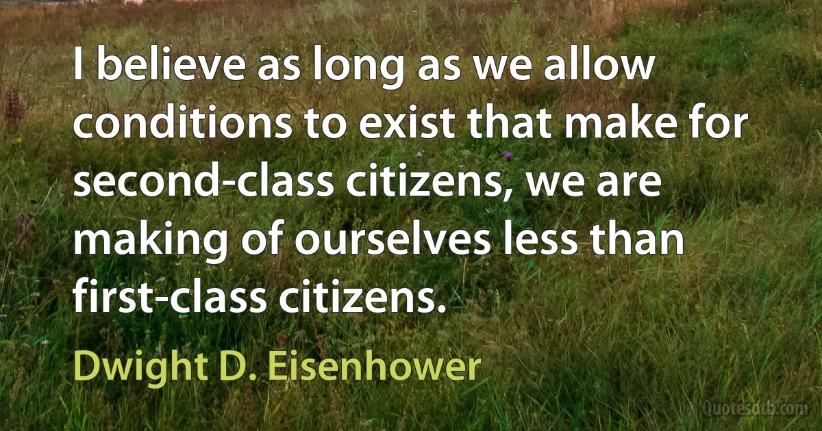 I believe as long as we allow conditions to exist that make for second-class citizens, we are making of ourselves less than first-class citizens. (Dwight D. Eisenhower)