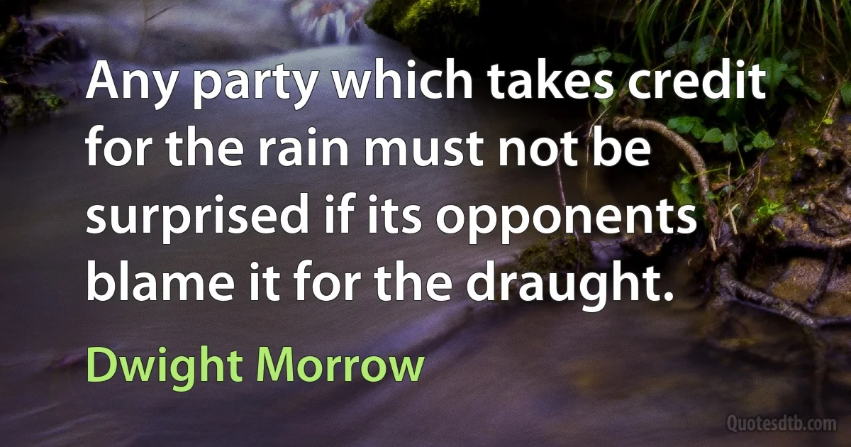 Any party which takes credit for the rain must not be surprised if its opponents blame it for the draught. (Dwight Morrow)