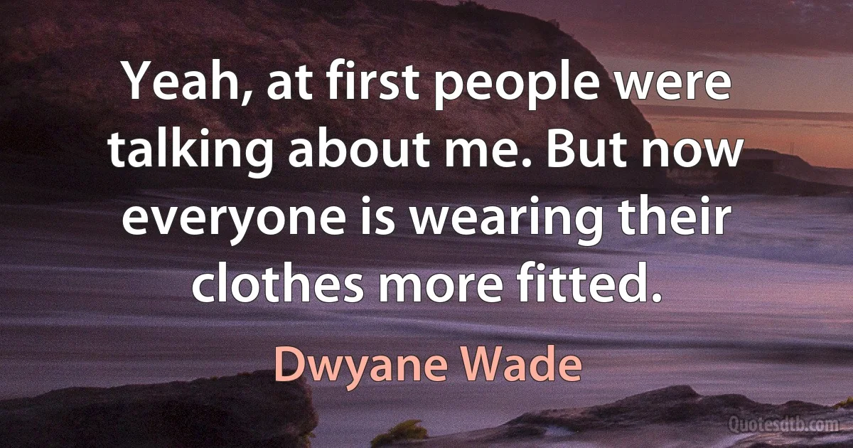 Yeah, at first people were talking about me. But now everyone is wearing their clothes more fitted. (Dwyane Wade)