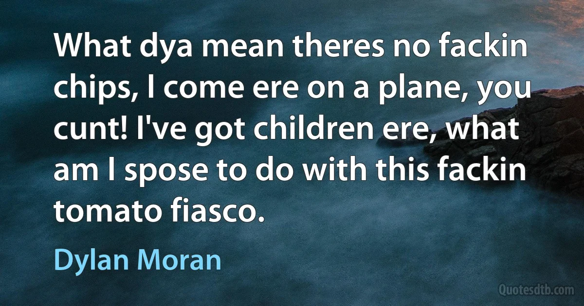 What dya mean theres no fackin chips, I come ere on a plane, you cunt! I've got children ere, what am I spose to do with this fackin tomato fiasco. (Dylan Moran)