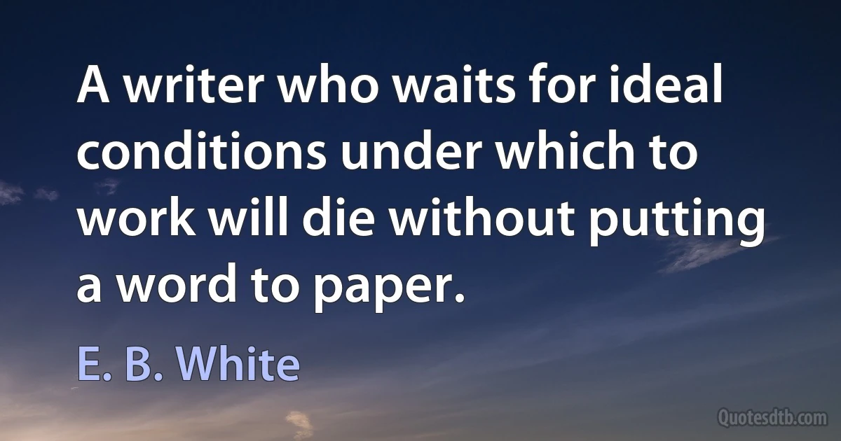 A writer who waits for ideal conditions under which to work will die without putting a word to paper. (E. B. White)