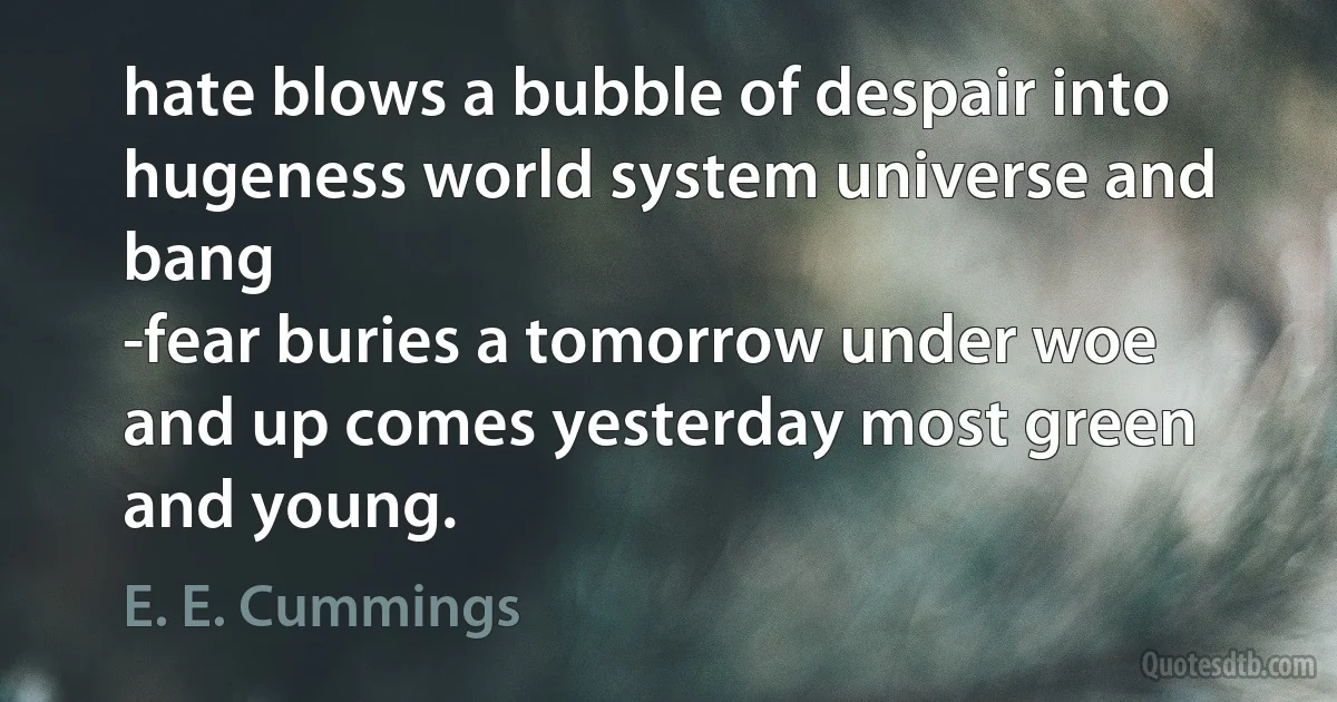 hate blows a bubble of despair into
hugeness world system universe and bang
-fear buries a tomorrow under woe
and up comes yesterday most green and young. (E. E. Cummings)