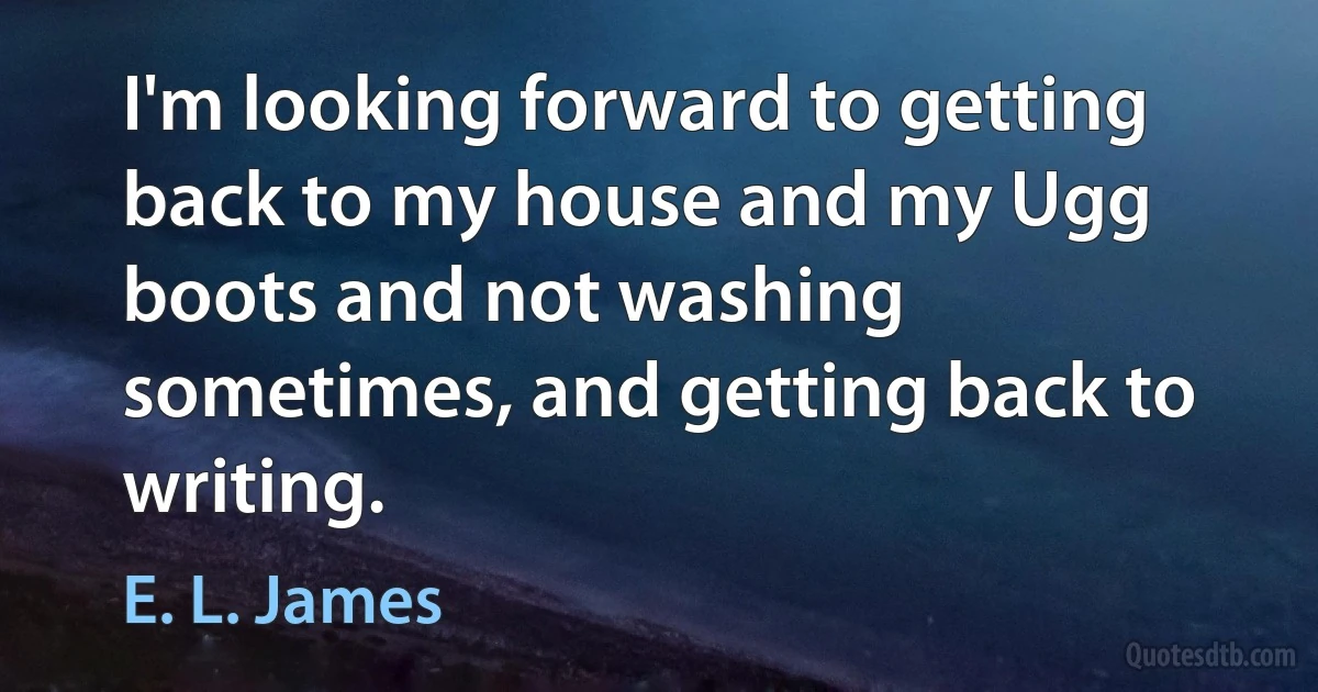 I'm looking forward to getting back to my house and my Ugg boots and not washing sometimes, and getting back to writing. (E. L. James)