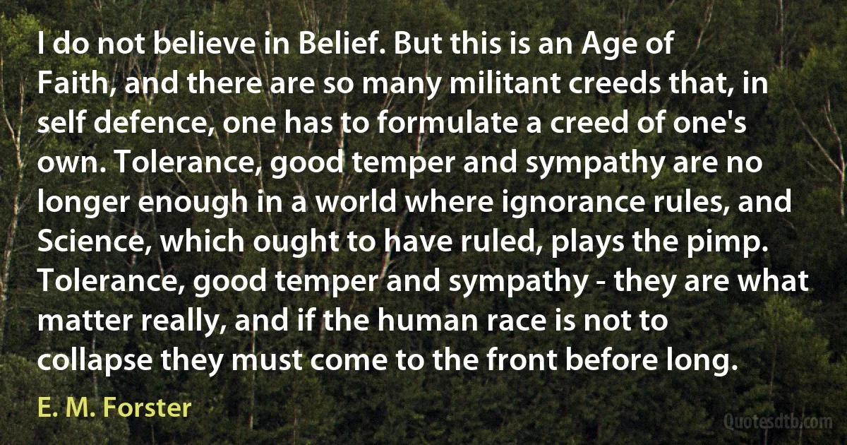 I do not believe in Belief. But this is an Age of Faith, and there are so many militant creeds that, in self defence, one has to formulate a creed of one's own. Tolerance, good temper and sympathy are no longer enough in a world where ignorance rules, and Science, which ought to have ruled, plays the pimp. Tolerance, good temper and sympathy - they are what matter really, and if the human race is not to collapse they must come to the front before long. (E. M. Forster)