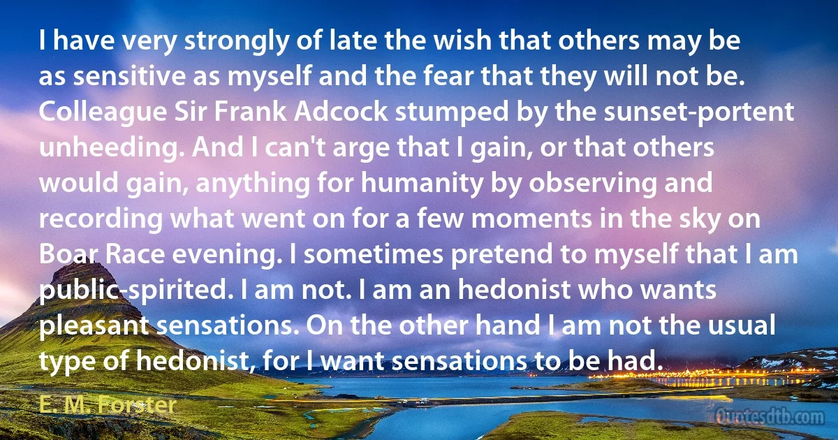 I have very strongly of late the wish that others may be as sensitive as myself and the fear that they will not be. Colleague Sir Frank Adcock stumped by the sunset-portent unheeding. And I can't arge that I gain, or that others would gain, anything for humanity by observing and recording what went on for a few moments in the sky on Boar Race evening. I sometimes pretend to myself that I am public-spirited. I am not. I am an hedonist who wants pleasant sensations. On the other hand I am not the usual type of hedonist, for I want sensations to be had. (E. M. Forster)