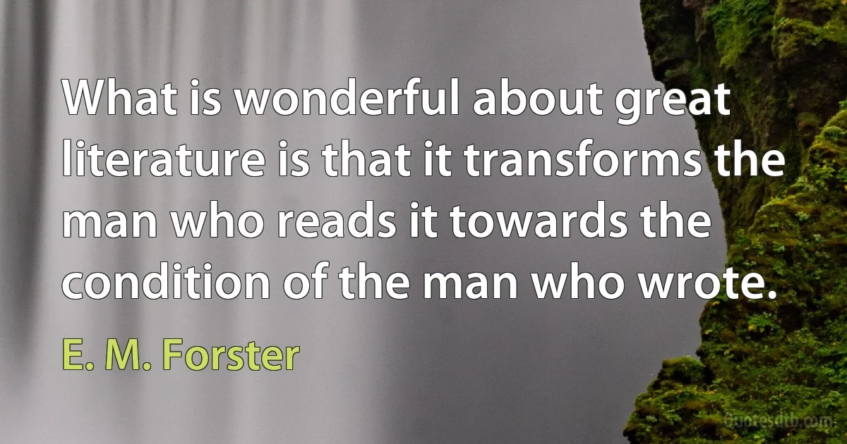 What is wonderful about great literature is that it transforms the man who reads it towards the condition of the man who wrote. (E. M. Forster)