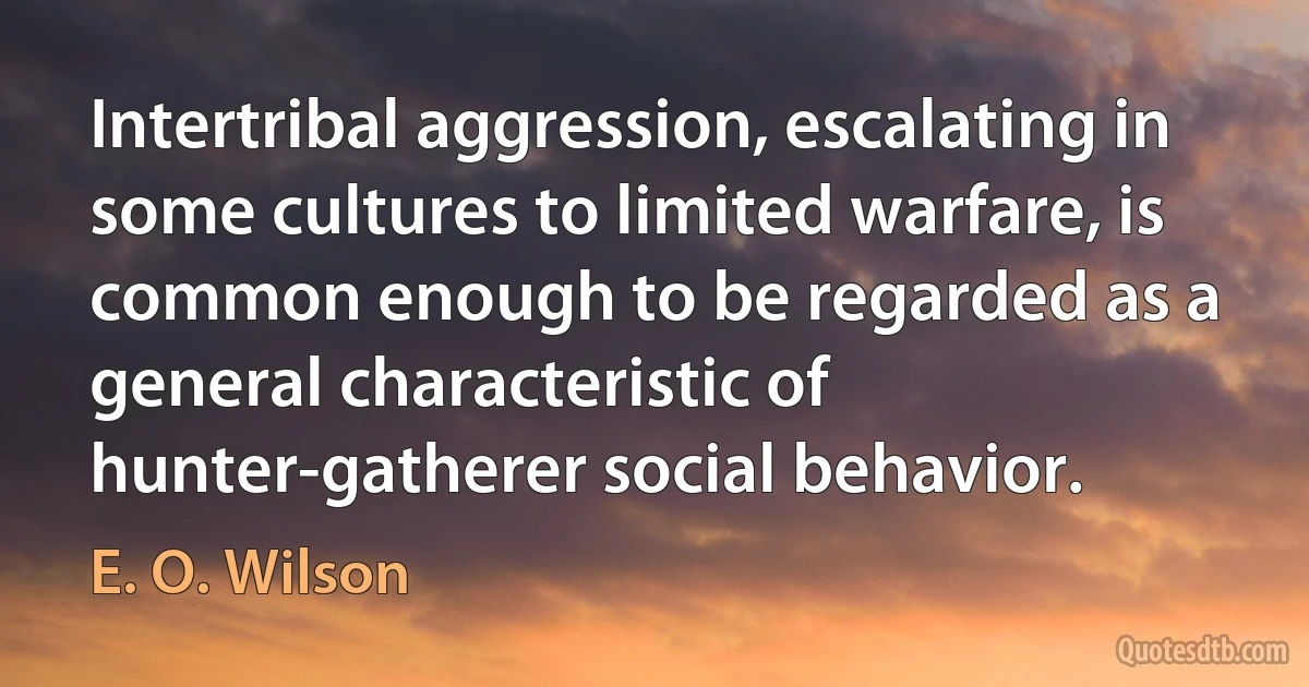 Intertribal aggression, escalating in some cultures to limited warfare, is common enough to be regarded as a general characteristic of hunter-gatherer social behavior. (E. O. Wilson)