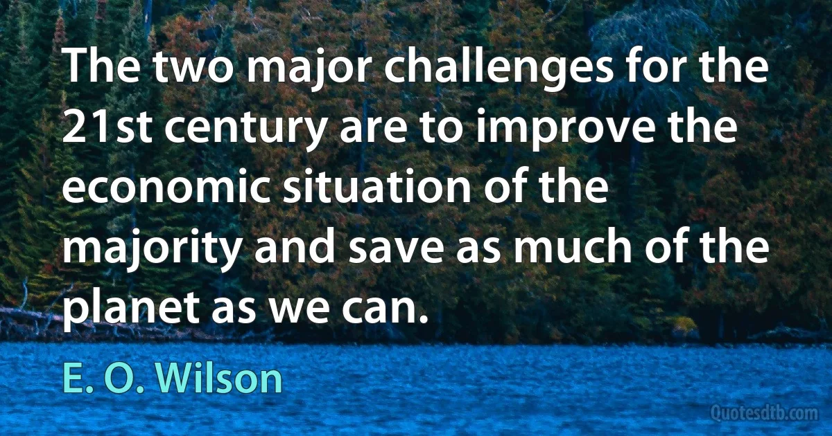 The two major challenges for the 21st century are to improve the economic situation of the majority and save as much of the planet as we can. (E. O. Wilson)