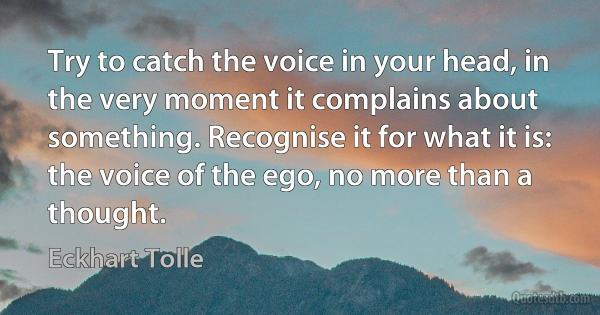 Try to catch the voice in your head, in the very moment it complains about something. Recognise it for what it is: the voice of the ego, no more than a thought. (Eckhart Tolle)