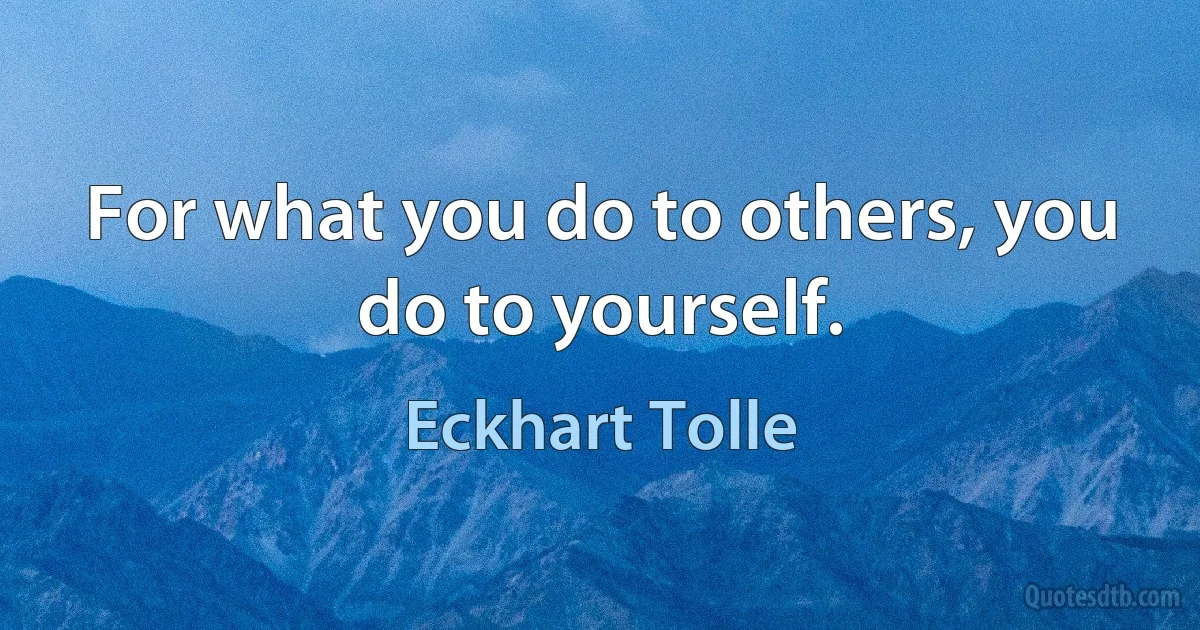 For what you do to others, you do to yourself. (Eckhart Tolle)