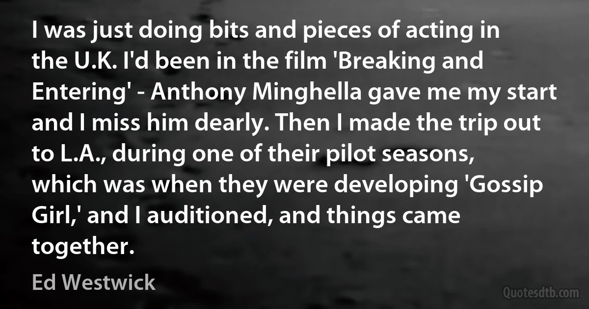 I was just doing bits and pieces of acting in the U.K. I'd been in the film 'Breaking and Entering' - Anthony Minghella gave me my start and I miss him dearly. Then I made the trip out to L.A., during one of their pilot seasons, which was when they were developing 'Gossip Girl,' and I auditioned, and things came together. (Ed Westwick)