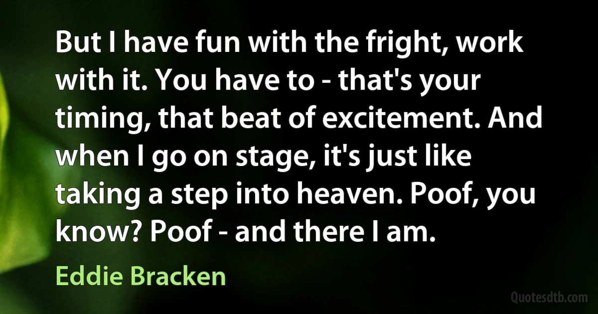 But I have fun with the fright, work with it. You have to - that's your timing, that beat of excitement. And when I go on stage, it's just like taking a step into heaven. Poof, you know? Poof - and there I am. (Eddie Bracken)