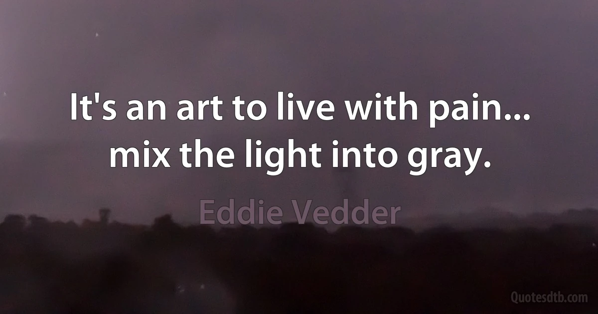 It's an art to live with pain... mix the light into gray. (Eddie Vedder)