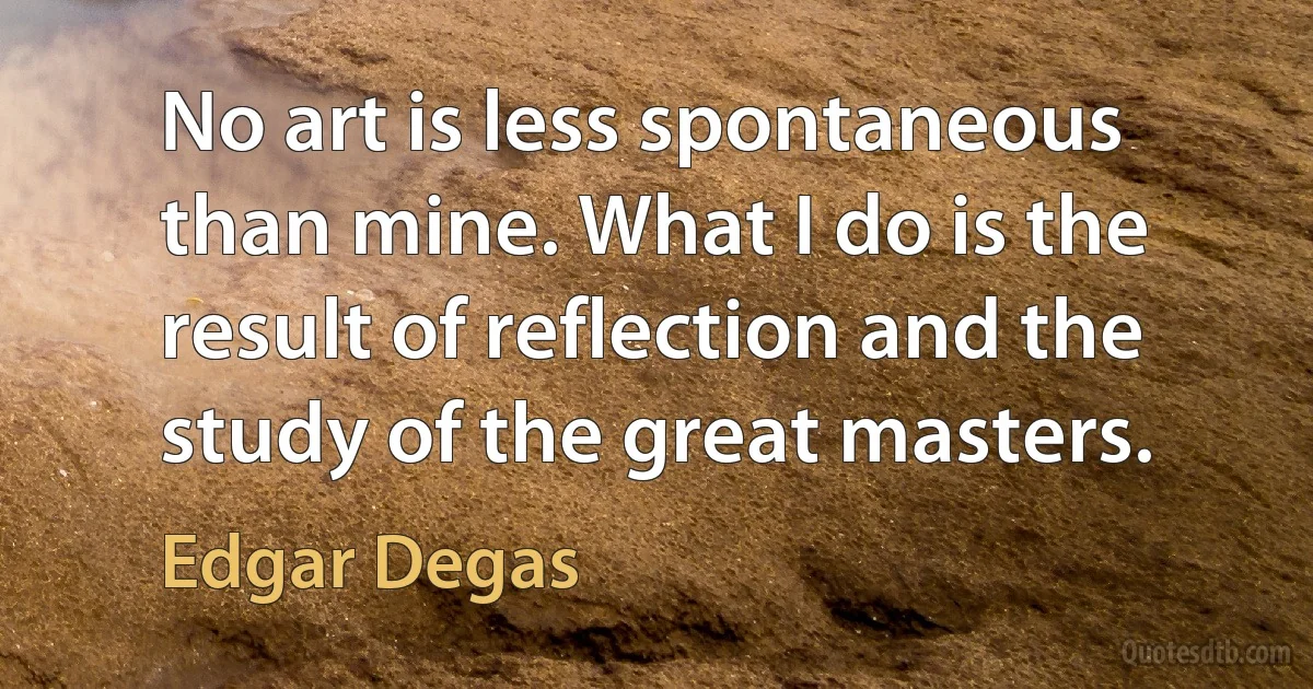 No art is less spontaneous than mine. What I do is the result of reflection and the study of the great masters. (Edgar Degas)