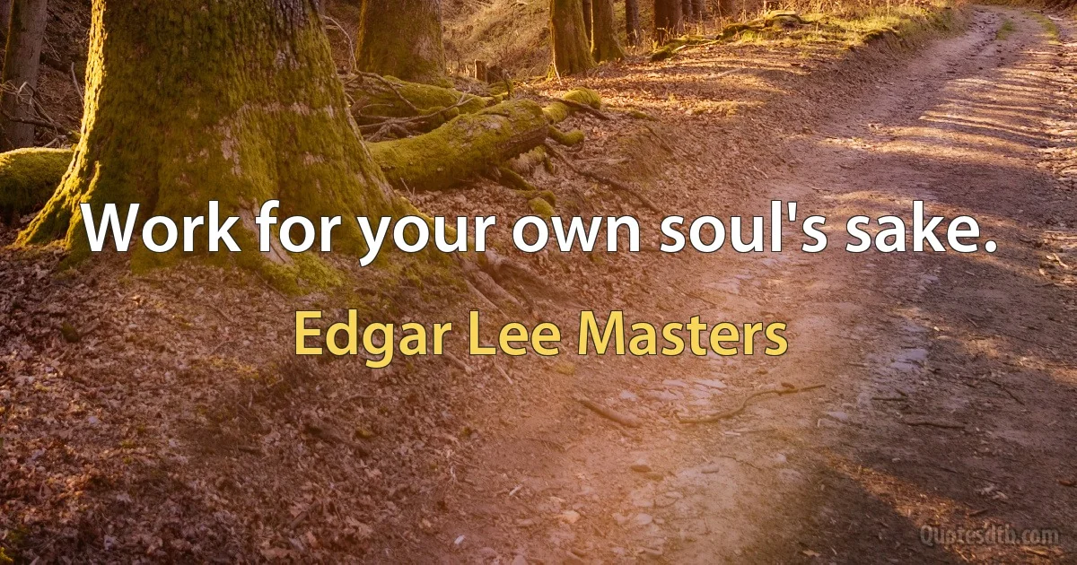 Work for your own soul's sake. (Edgar Lee Masters)