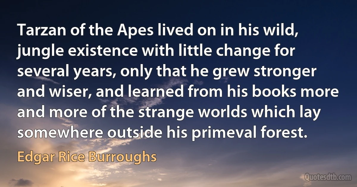 Tarzan of the Apes lived on in his wild, jungle existence with little change for several years, only that he grew stronger and wiser, and learned from his books more and more of the strange worlds which lay somewhere outside his primeval forest. (Edgar Rice Burroughs)