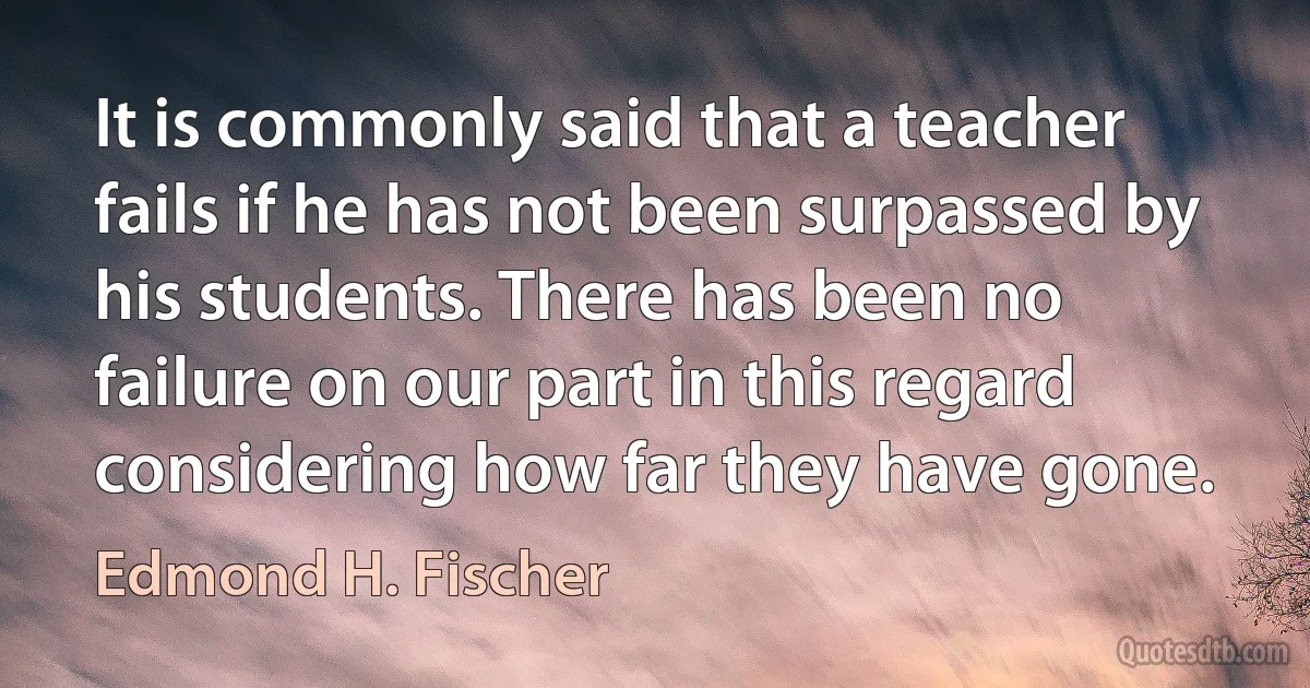 It is commonly said that a teacher fails if he has not been surpassed by his students. There has been no failure on our part in this regard considering how far they have gone. (Edmond H. Fischer)