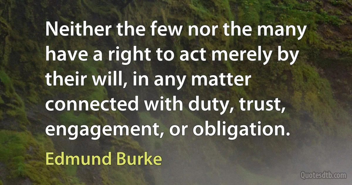 Neither the few nor the many have a right to act merely by their will, in any matter connected with duty, trust, engagement, or obligation. (Edmund Burke)