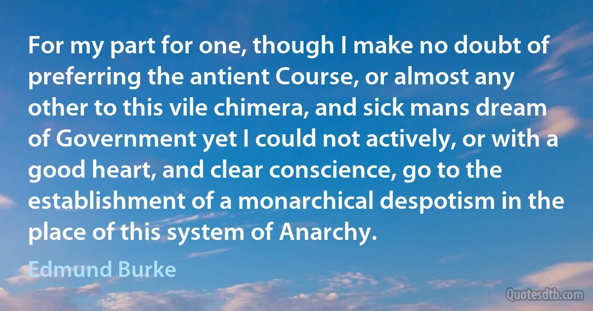 For my part for one, though I make no doubt of preferring the antient Course, or almost any other to this vile chimera, and sick mans dream of Government yet I could not actively, or with a good heart, and clear conscience, go to the establishment of a monarchical despotism in the place of this system of Anarchy. (Edmund Burke)