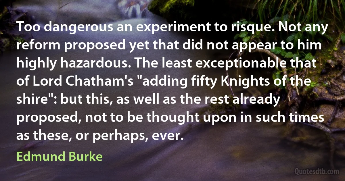 Too dangerous an experiment to risque. Not any reform proposed yet that did not appear to him highly hazardous. The least exceptionable that of Lord Chatham's "adding fifty Knights of the shire": but this, as well as the rest already proposed, not to be thought upon in such times as these, or perhaps, ever. (Edmund Burke)